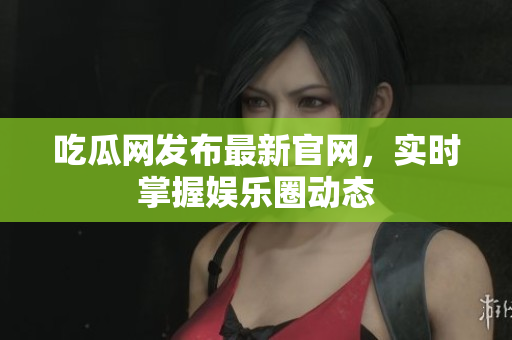 吃瓜网发布最新官网，实时掌握娱乐圈动态