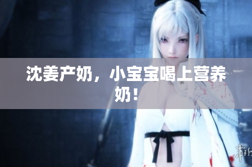 沈姜产奶，小宝宝喝上营养奶！