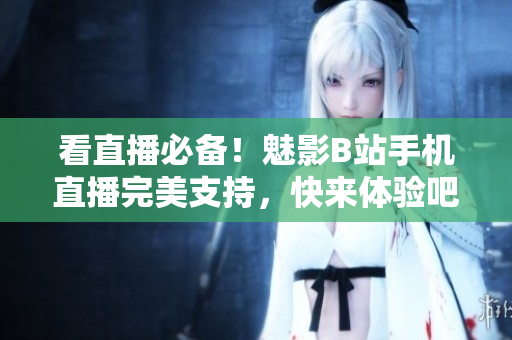 看直播必备！魅影B站手机直播完美支持，快来体验吧！