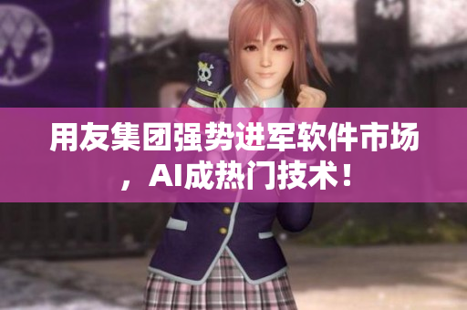 用友集团强势进军软件市场，AI成热门技术！