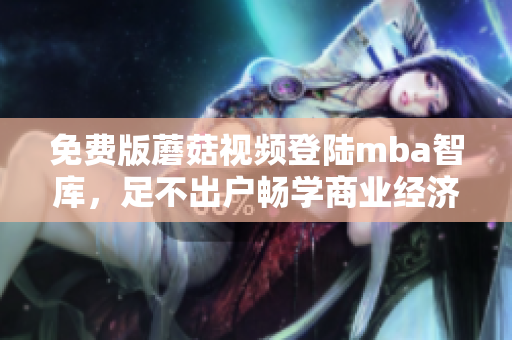 免费版蘑菇视频登陆mba智库，足不出户畅学商业经济