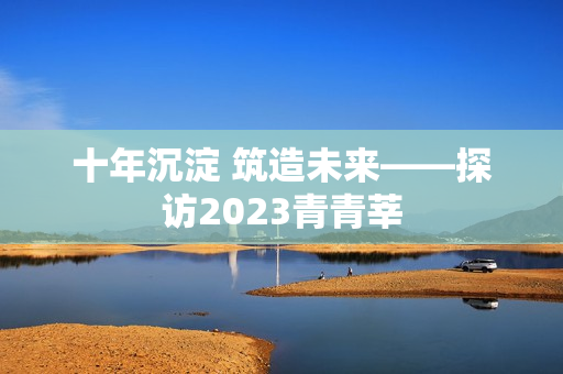 十年沉淀 筑造未来——探访2023青青莘