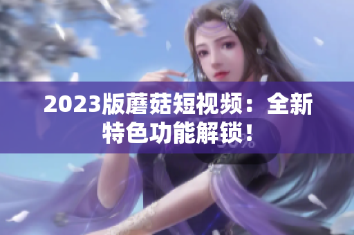 2023版蘑菇短视频：全新特色功能解锁！